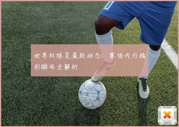 世界杯球星最新动态：赛场内外精彩瞬间全解析