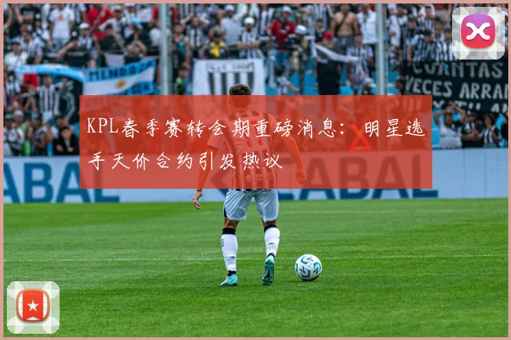 KPL春季赛转会期重磅消息:明星选手天价合约引发热议