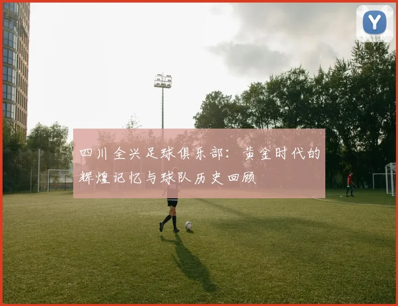四川全兴足球俱乐部：黄金时代的辉煌记忆与球队历史回顾