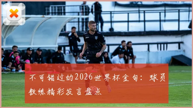 不可错过的2026世界杯金句：球员教练精彩发言盘点
