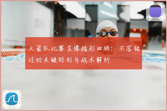 火箭队比赛录像精彩回顾：不容错过的关键时刻与战术解析