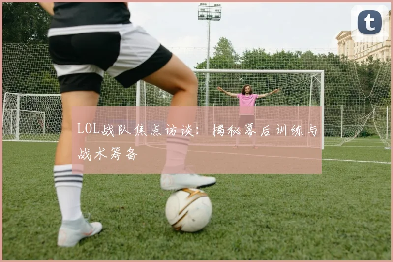 LOL战队焦点访谈：揭秘幕后训练与战术筹备