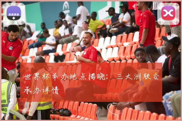 世界杯举办地点揭晓：三大洲联合承办详情