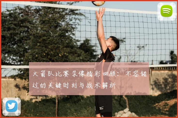 火箭队比赛录像精彩回顾：不容错过的关键时刻与战术解析
