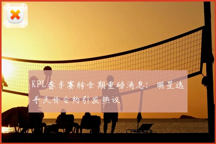 KPL春季赛转会期重磅消息:明星选手天价合约引发热议